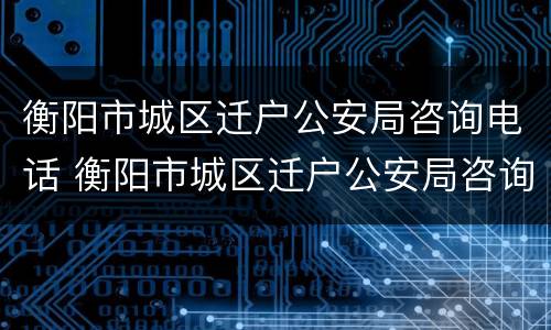 衡阳市城区迁户公安局咨询电话 衡阳市城区迁户公安局咨询电话是多少