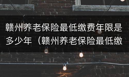 赣州养老保险最低缴费年限是多少年（赣州养老保险最低缴费年限是多少年的）