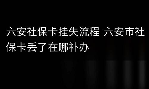 六安社保卡挂失流程 六安市社保卡丢了在哪补办