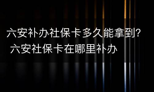 六安补办社保卡多久能拿到？ 六安社保卡在哪里补办
