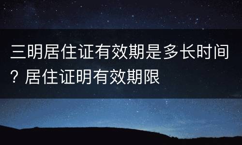 三明居住证有效期是多长时间? 居住证明有效期限