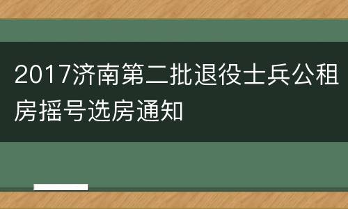 2017济南第二批退役士兵公租房摇号选房通知