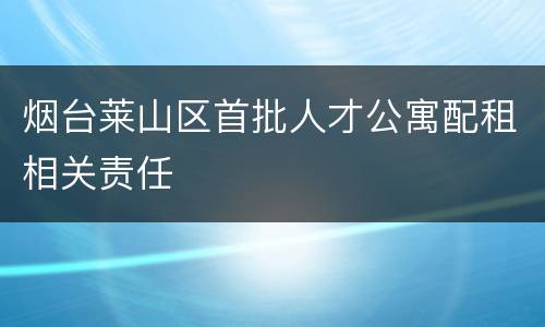 烟台莱山区首批人才公寓配租相关责任