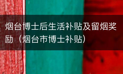 烟台博士后生活补贴及留烟奖励（烟台市博士补贴）