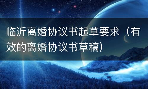 临沂离婚协议书起草要求（有效的离婚协议书草稿）