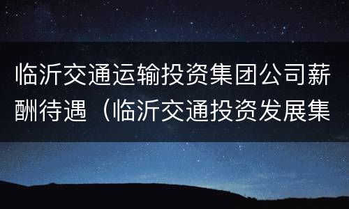 临沂交通运输投资集团公司薪酬待遇（临沂交通投资发展集团）