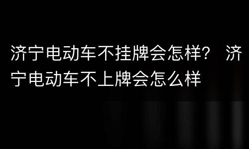 济宁电动车不挂牌会怎样？ 济宁电动车不上牌会怎么样