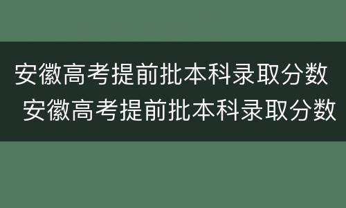 安徽高考提前批本科录取分数 安徽高考提前批本科录取分数线是多少
