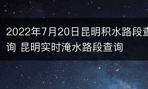 2022年7月20日昆明积水路段查询 昆明实时淹水路段查询
