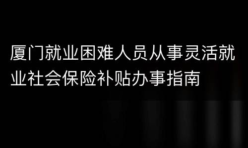 厦门就业困难人员从事灵活就业社会保险补贴办事指南