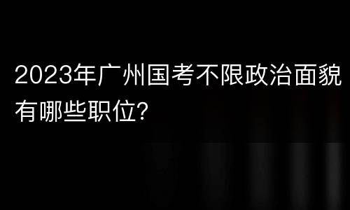 2023年广州国考不限政治面貌有哪些职位？