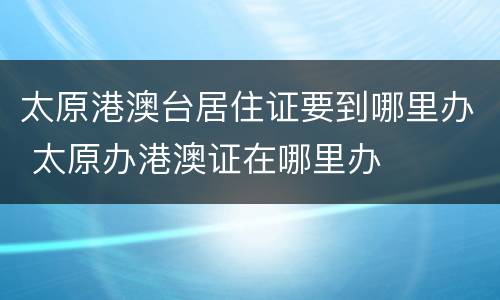 太原港澳台居住证要到哪里办 太原办港澳证在哪里办