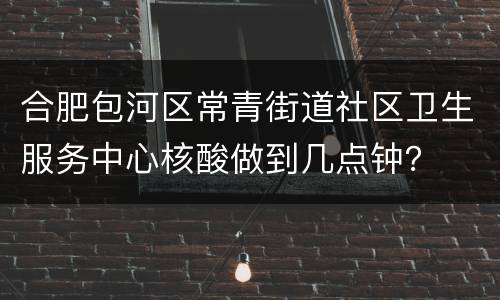 合肥包河区常青街道社区卫生服务中心核酸做到几点钟？