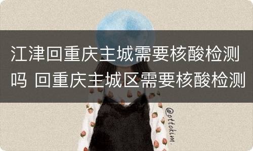江津回重庆主城需要核酸检测吗 回重庆主城区需要核酸检测吗