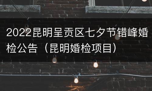 2022昆明呈贡区七夕节错峰婚检公告（昆明婚检项目）