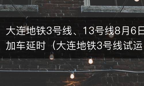 大连地铁3号线、13号线8月6日加车延时（大连地铁3号线试运营时间）