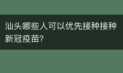 汕头哪些人可以优先接种接种新冠疫苗？