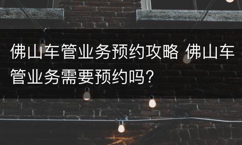 佛山车管业务预约攻略 佛山车管业务需要预约吗?