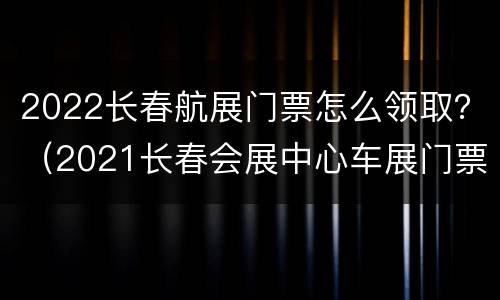 2022长春航展门票怎么领取？（2021长春会展中心车展门票领取）