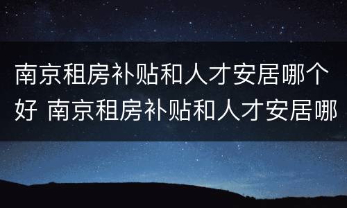 南京租房补贴和人才安居哪个好 南京租房补贴和人才安居哪个好些