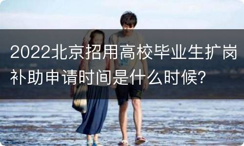 2022北京招用高校毕业生扩岗补助申请时间是什么时候？