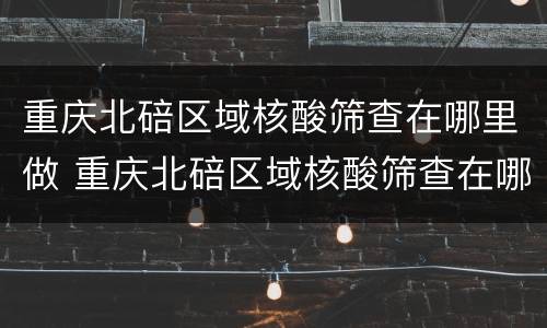 重庆北碚区域核酸筛查在哪里做 重庆北碚区域核酸筛查在哪里做的