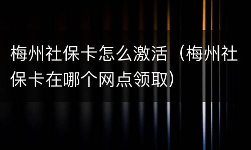梅州社保卡怎么激活（梅州社保卡在哪个网点领取）