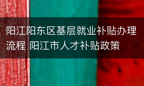 阳江阳东区基层就业补贴办理流程 阳江市人才补贴政策