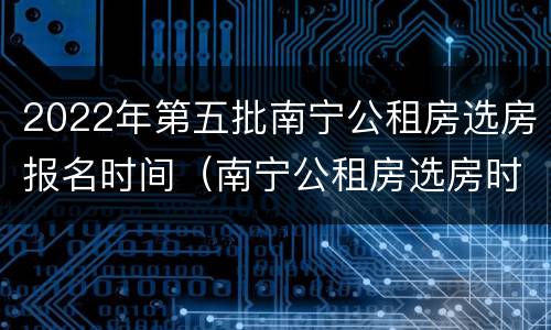 2022年第五批南宁公租房选房报名时间（南宁公租房选房时间）