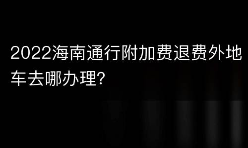 2022海南通行附加费退费外地车去哪办理？