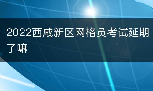 2022西咸新区网格员考试延期了嘛