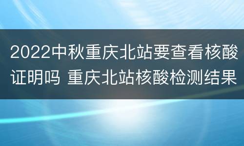2022中秋重庆北站要查看核酸证明吗 重庆北站核酸检测结果