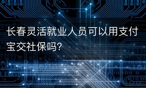 长春灵活就业人员可以用支付宝交社保吗？