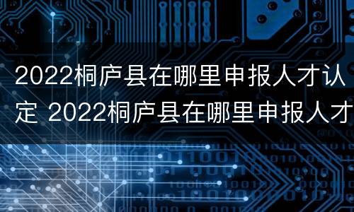 2022桐庐县在哪里申报人才认定 2022桐庐县在哪里申报人才认定呢