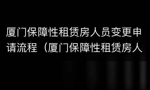 厦门保障性租赁房人员变更申请流程（厦门保障性租赁房人员变更申请流程图）