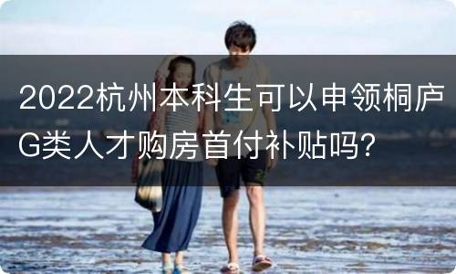 2022杭州本科生可以申领桐庐G类人才购房首付补贴吗？