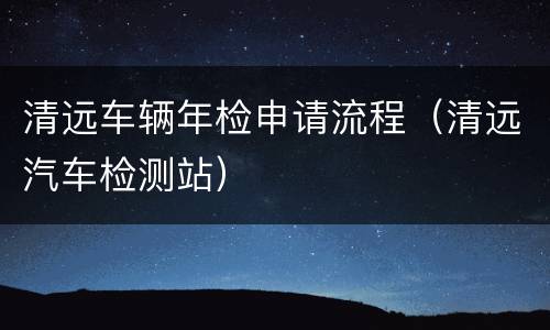 清远车辆年检申请流程（清远汽车检测站）