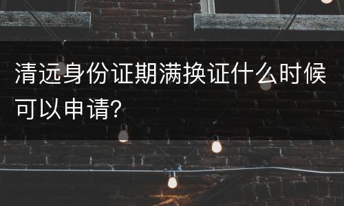 清远身份证期满换证什么时候可以申请？