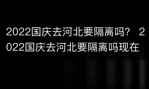 2022国庆去河北要隔离吗？ 2022国庆去河北要隔离吗现在