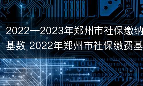2022—2023年郑州市社保缴纳基数 2022年郑州市社保缴费基数