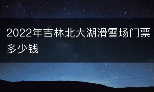 2022年吉林北大湖滑雪场门票多少钱