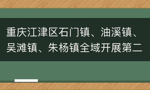 重庆江津区石门镇、油溪镇、吴滩镇、朱杨镇全域开展第二次扩面核酸检测