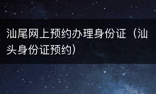 汕尾网上预约办理身份证（汕头身份证预约）
