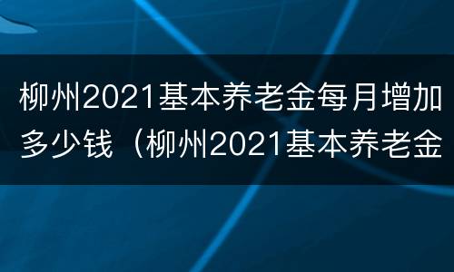 柳州2021基本养老金每月增加多少钱（柳州2021基本养老金每月增加多少钱呢）