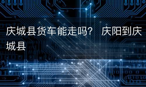 庆城县货车能走吗？ 庆阳到庆城县