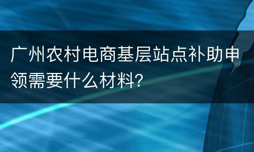 广州农村电商基层站点补助申领需要什么材料？
