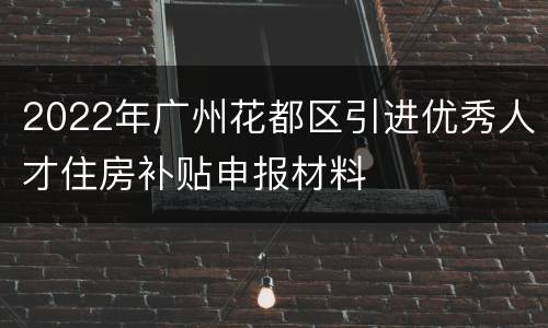 2022年广州花都区引进优秀人才住房补贴申报材料