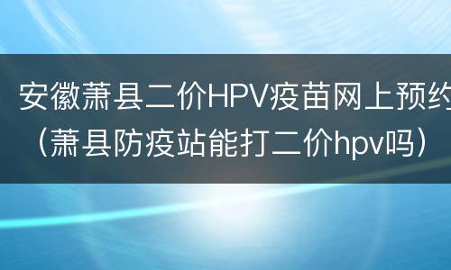 安徽萧县二价HPV疫苗网上预约（萧县防疫站能打二价hpv吗）