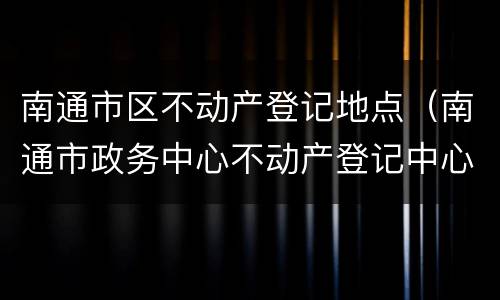 南通市区不动产登记地点（南通市政务中心不动产登记中心）