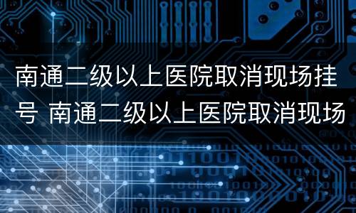 南通二级以上医院取消现场挂号 南通二级以上医院取消现场挂号吗
